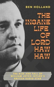 The Insane Life of Lord Haw-Haw: The Rise and Fall of William Joyce: Hitler’s British Radio Star
