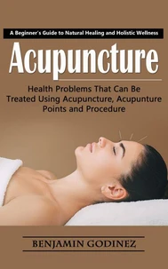 Acupuncture: A Beginner’s Guide to Natural Healing and Holistic Wellness (Health Problems That Can Be Treated Using Acupuncture, Acupunture Points and Procedure)