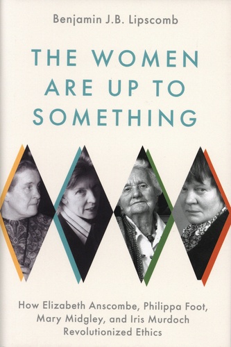 Benjamin J.B. Lipscomb - The Women Are up to Something - How Elizabeth Anscombe, Philippa Foot, Mary Midgley, and Iris Murdoch Revolutionized Ethics.