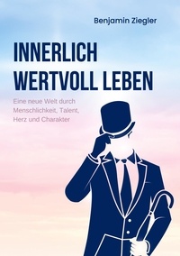 Benjamin Ziegler - Innerlich wertvoll Leben - Eine neue Welt durch Menschlichkeit, Talent, Herz und Charakter.