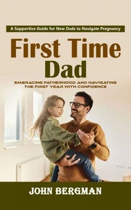 First Time Dad: A Supportive Guide for New Dads to Navigate Pregnancy (Embracing Fatherhood and Navigating the First Year With Confidence)