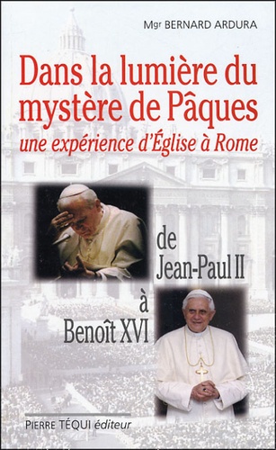 Bernard Ardura - Dans la lumière du mystère de Pâques : Une expérience d'Eglise à Rome - De Jean-Paul II à Benoît XVI.