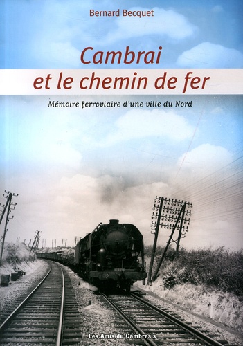 Bernard Becquet - Cambrai et le chemin de fer - Mémoire ferroviaire d'une ville du Nord.