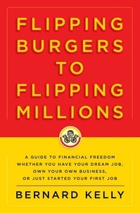 Bernard Kelly - Flipping Burgers to Flipping Millions - A Guide to Financial Freedom Whether You Have Your Dream Job, Own Your Own Business, or Just Started Your First Job.