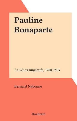 Pauline Bonaparte. La vénus impériale, 1780-1825