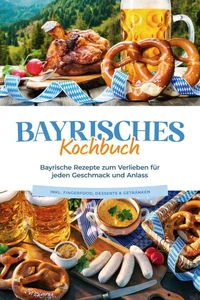 Bayrisches Kochbuch: Bayrische Rezepte zum Verlieben für jeden Geschmack und Anlass - inkl. Fingerfood, Desserts &amp; Getränken