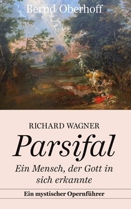 Bernd Oberhoff - Richard Wagner: Parsifal - Ein Mensch, der Gott in sich erkannte. Ein mystischer Opernführer.