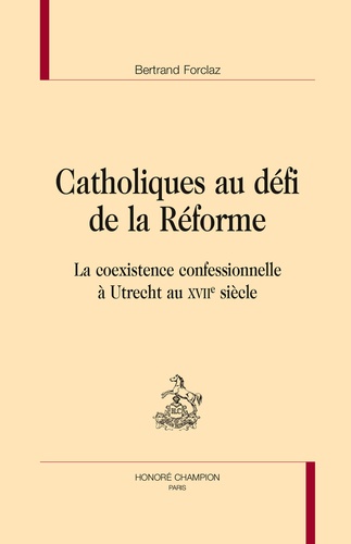 Bertrand Forclaz - Catholiques au défi de la Réforme - La coexistence confessionnelle à Utrecht au XVIIe siècle.