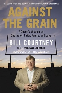 Bill Courtney et Michael Arkush - Against the Grain - A Coach's Wisdom on Character, Faith, Family, and Love.