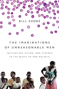 Bill Shore - The Imaginations of Unreasonable Men - Inspiration, Vision, and Purpose in the Quest to End Malaria.