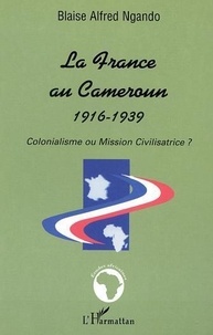 Blaise Alfred Ngando - La France Au Cameroun 1916-1939 : Colonialisme Ou Mission Civilisatrice.