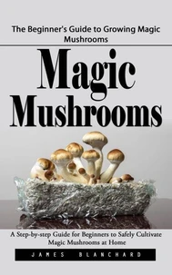 Magic Mushrooms: The Beginner's Guide to Growing Magic Mushrooms (A Step-by-step Guide for Beginners to Safely Cultivate Magic Mushrooms at Home)