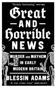 Blessin Adams - Great and Horrible News - Murder and Mayhem in Early Modern Britain.