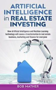  Bob Mather - Artificial Intelligence in Real Estate Investing: How Artificial Intelligence and Machine Learning Technology will Cause a Transformation in Real Estate Business, Marketing and Finance for Everyone.