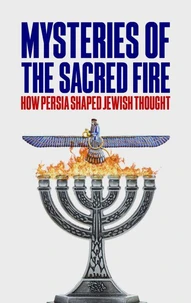 Mysteries of the Sacred Fire: How Persia Shaped Jewish Thought