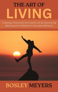 The Art of Living: Creating a Purposeful and Joyful Life by Discovering Meaning and Fulfillment in Everyday Moments