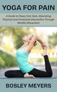 Yoga for Pain: A Guide to Poses that Heal, Alleviating Physical and Emotional Discomfort Through Mindful Movement