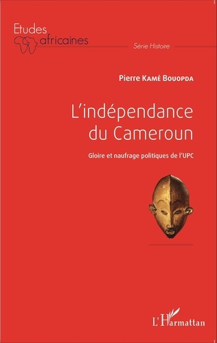 Bouopda Pierre Kamé - L'indépendance du Cameroun - Gloire et naufrage politiques de l'UPC.