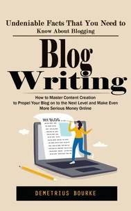 Blog Writing: Undeniable Facts That You Need to Know About Blogging (How to Master Content Creation to Propel Your Blog on to the Next Level and Make Even More Serious Money Online)