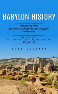 Babylon History: An Enthralling Overview of Babylon and the Babylonians (The History of the Civilizations That Lived in Canaan Before the Israelites)