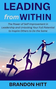 Leading from Within: The Power of Self-Improvement in Leadership and Unlocking Your Full Potential to Inspire Others to Do the Same
