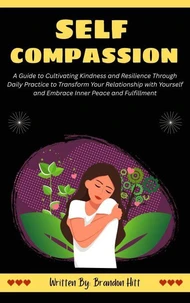 Self-Compassion: A Guide to Cultivating Kindness and Resilience Through Daily Practice to Transform Your Relationship with Yourself and Embrace Inner Peace and Fulfillment