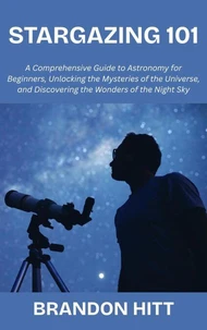 Stargazing 101:  A Comprehensive Guide to Astronomy for Beginners, Unlocking the Mysteries of the Universe, and Discovering the Wonders of the Night Sky
