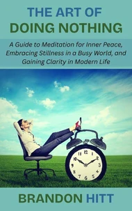 The Art of Doing Nothing: A Guide to Meditation for Inner Peace, Embracing Stillness in a Busy World, and Gaining Clarity in Modern Life