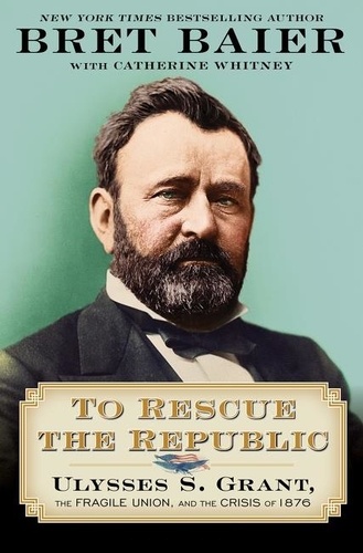 Bret Baier et Catherine Whitney - To Rescue the Republic - Ulysses S. Grant, the Fragile Union, and the Crisis of 1876.