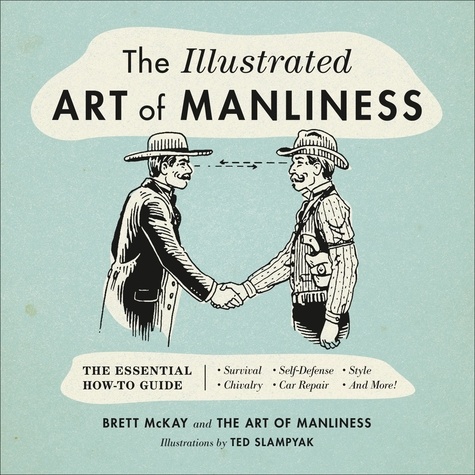 The Illustrated Art of Manliness. The Essential How-To Guide: Survival, Chivalry, Self-Defense, Style, Car Repair, And More!