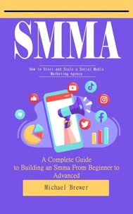 Smma: How to Start and Scale a Social Media Marketing Agency (A Complete Guide to Building an Smma From Beginner to Advanced)