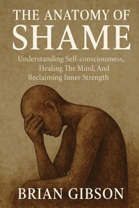 The Anatomy of Shame Understanding Self-consciousness, Healing The Mind, And Reclaiming Inner Strenght