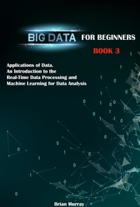  Brian Murray - Big Data for Beginners: Book 3 - Applications of Data. An Introduction to the Real-Time Data Processing and Machine Learning for Data Analysis.