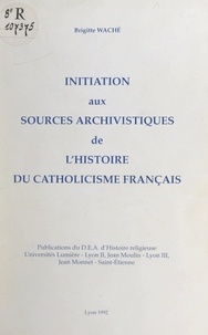 Brigitte Waché et Jean-Pierre Gutton - Initiation aux sources archivistiques de l'histoire du catholicisme français.