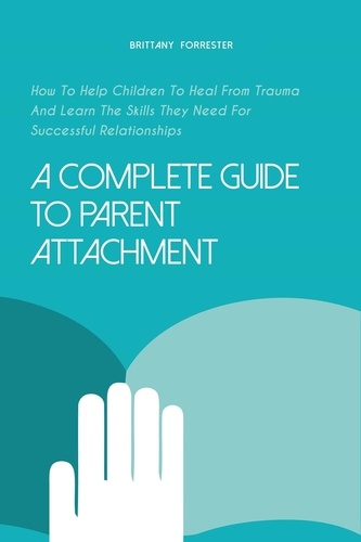  Brittany Forrester - A Complete Guide to Parent Attachment How to Help Children to Heal From Trauma and Learn the Skills They Need for Successful Relationships.