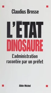 L'Etat Dinosaure. L'Administration Racontee Par Un Prefet