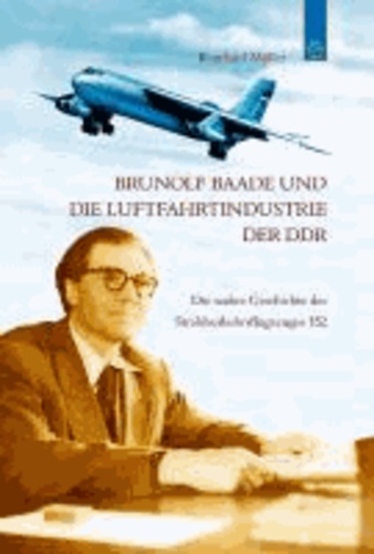 Reinhard Müller - Brunolf Baade und die Luftfahrtindustrie der DDR - Die wahre Geschichte des Strahlverkehrsflugzeuges 152.