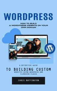 Wordpress: How to Build a Wordpress Website on Your Own Domain (A Definitive Guide to Building Custom Websites Using Wordpress and Elementor Plugin)