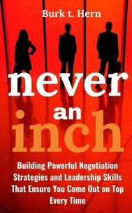 Never an Inch: Building Powerful Negotiation Strategies and Leadership Skills that Ensure You Come Out on Top Every Time