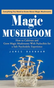 Magic Mushroom: Everything You Need to Know About Magic Mushrooms (How to Cultivate and Grow Magic Mushrooms With Psylocibin for a Safe Psychedelic Experience)