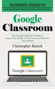 Google Classroom: Ultimate Guide to Learn Everything You Need to Know About Google Classroom (The Complete Guide for Teachers to Improve the Quality of Your Lessons and Motivate Your Students)