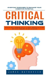 Critical Thinking: Everyday Exercises to Enhance Your Cognitive Potential (Develop Deep Thinking Skills to Make Smarter Decisions and Solve Problems in Any Situation)