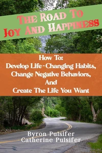 The Road To Joy and Happiness    How To:  Develop Life-Changing Habits, Change Negative Behaviors, and Create The Life You Want