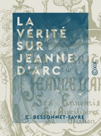 C. Bessonnet-Favre - La Vérité sur Jeanne d'Arc - Ses ennemis, ses auxiliaires, sa mission, d'après les chroniques du XVe siècle.