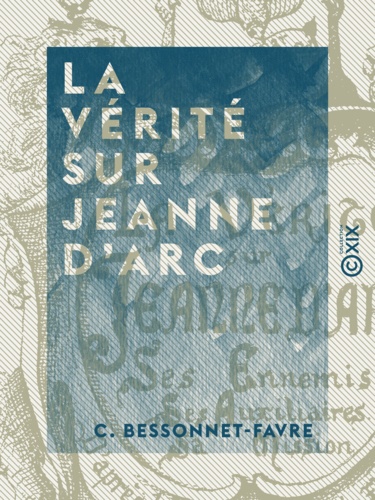 La Vérité sur Jeanne d'Arc. Ses ennemis, ses auxiliaires, sa mission, d'après les chroniques du XVe siècle