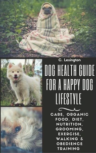 Dog Healthy Guide For A Happy Dog Lifestyle: Care, Organic Food, Diet, Nutrition, Grooming, Exercise, Walking &amp; Obedience Training