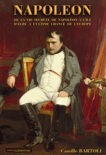 Camille Bartoli - Napoléon - De la vie secrète de Napoléon à l'île d'Elbe à l'ultime chance de l'Europe.