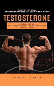 Testosterone: Proven Natural Strategies to Reclaim Your Masculinity (An Introductory Guide to Androgen Replacement Therapy and Hormone Replacement Therapy)
