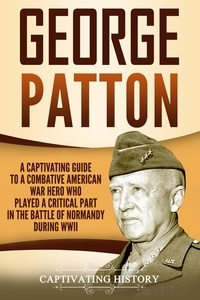  Captivating History - George Patton: A Captivating Guide to a Combative American War Hero Who Played a Critical Part in the Battle of Normandy During WWII.