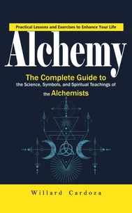 Alchemy: Practical Lessons and Exercises to Enhance Your Life (The Complete Guide to the Science, Symbols, and Spiritual Teachings of the Alchemists)